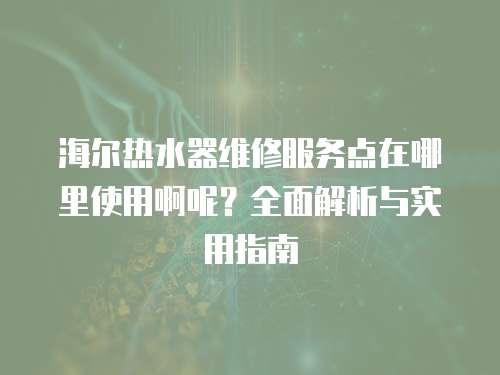 海尔热水器维修服务点在哪里使用啊呢？全面解析与实用指南