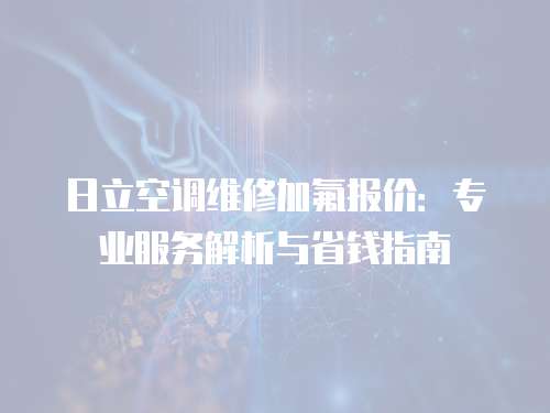 日立空调维修加氟报价：专业服务解析与省钱指南
