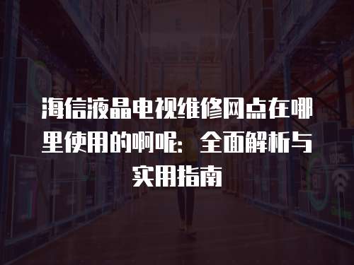 海信液晶电视维修网点在哪里使用的啊呢：全面解析与实用指南