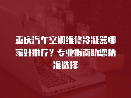 重庆汽车空调维修冷凝器哪家好推荐？专业指南助您精准选择