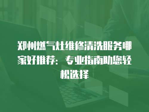 郑州燃气灶维修清洗服务哪家好推荐：专业指南助您轻松选择