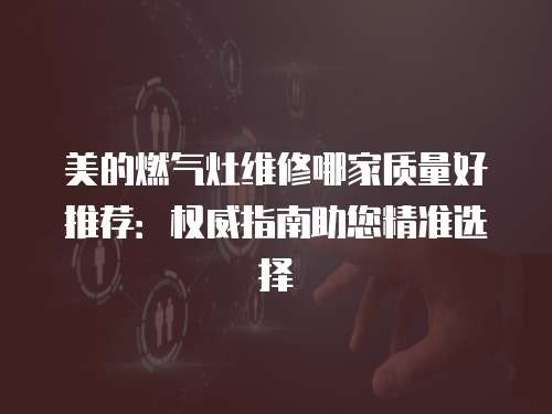 美的燃气灶维修哪家质量好推荐：权威指南助您精准选择