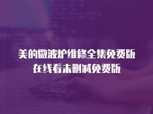 美的微波炉维修全集免费版在线看未删减免费版