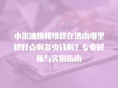 小米油烟机维修在济南哪里修好点啊多少钱啊？专业解析与实用指南