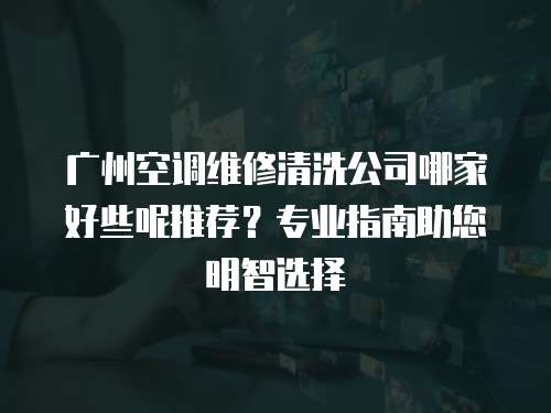 广州空调维修清洗公司哪家好些呢推荐？专业指南助您明智选择