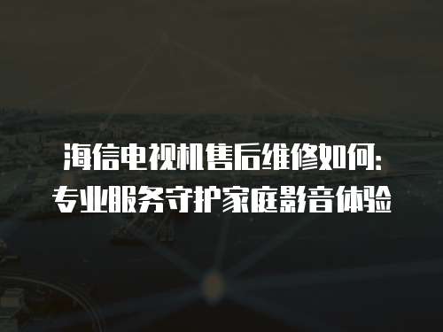 海信电视机售后维修如何：专业服务守护家庭影音体验