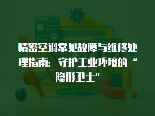 精密空调常见故障与维修处理指南：守护工业环境的“隐形卫士”