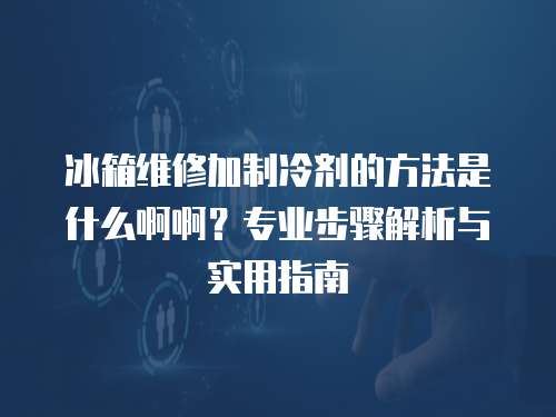 冰箱维修加制冷剂的方法是什么啊啊？专业步骤解析与实用指南