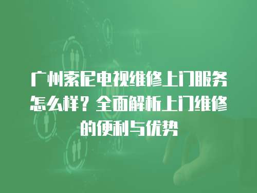 广州索尼电视维修上门服务怎么样？全面解析上门维修的便利与优势