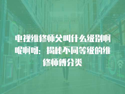 电视维修师父叫什么级别啊呢啊呀：揭秘不同等级的维修师傅分类
