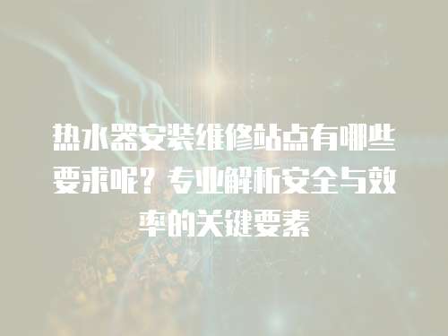 热水器安装维修站点有哪些要求呢？专业解析安全与效率的关键要素