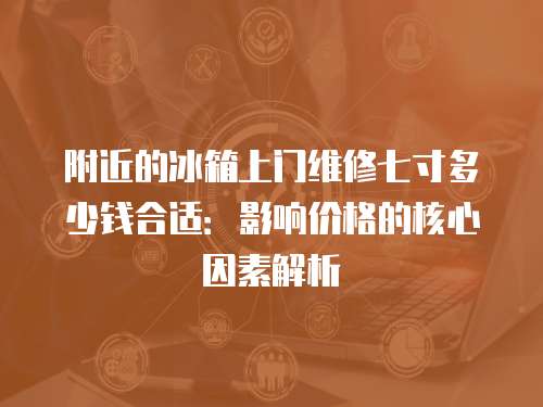 附近的冰箱上门维修七寸多少钱合适：影响价格的核心因素解析
