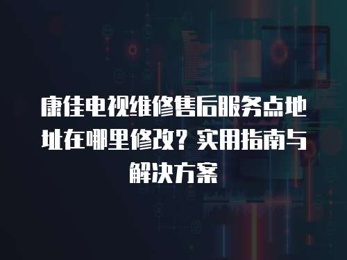 康佳电视维修售后服务点地址在哪里修改？实用指南与解决方案
