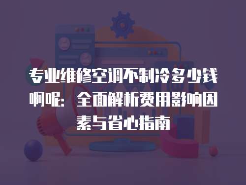 专业维修空调不制冷多少钱啊呢：全面解析费用影响因素与省心指南