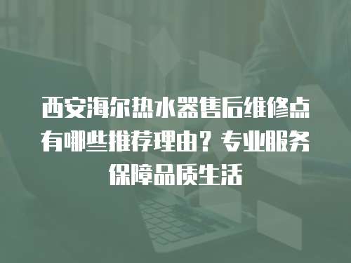 西安海尔热水器售后维修点有哪些推荐理由？专业服务保障品质生活