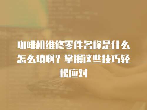 咖啡机维修零件名称是什么怎么填啊？掌握这些技巧轻松应对