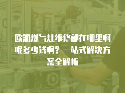 欧派燃气灶维修部在哪里啊呢多少钱啊？一站式解决方案全解析