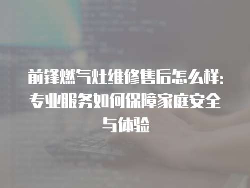 前锋燃气灶维修售后怎么样：专业服务如何保障家庭安全与体验