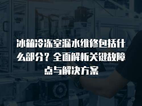 冰箱冷冻室漏水维修包括什么部分？全面解析关键故障点与解决方案