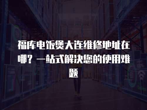 福库电饭煲大连维修地址在哪？一站式解决您的使用难题