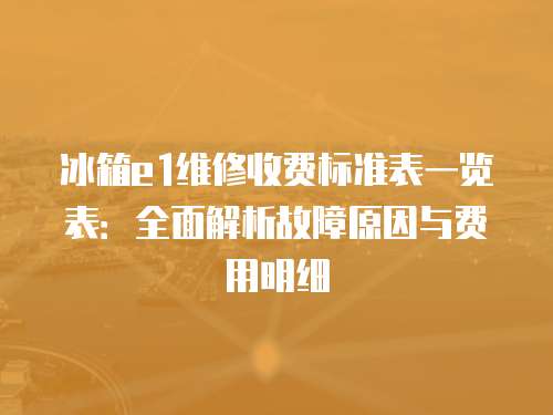 冰箱e1维修收费标准表一览表：全面解析故障原因与费用明细