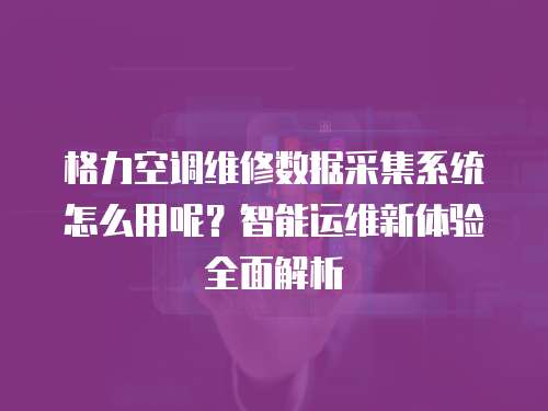 格力空调维修数据采集系统怎么用呢？智能运维新体验全面解析
