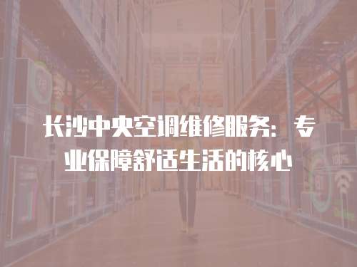 长沙中央空调维修服务：专业保障舒适生活的核心
