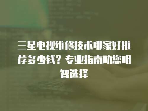 三星电视维修技术哪家好推荐多少钱？专业指南助您明智选择