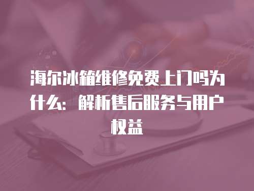 海尔冰箱维修免费上门吗为什么：解析售后服务与用户权益