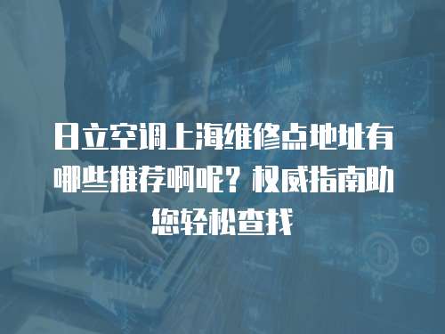 日立空调上海维修点地址有哪些推荐啊呢？权威指南助您轻松查找