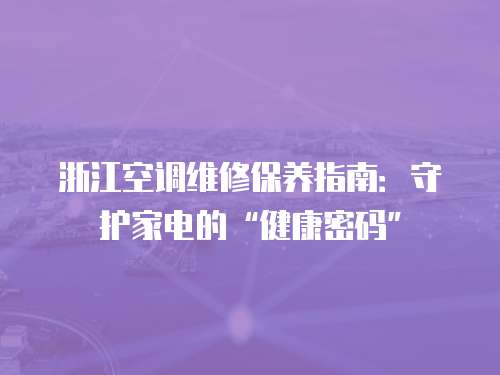浙江空调维修保养指南：守护家电的“健康密码”