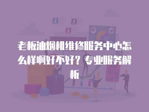 老板油烟机维修服务中心怎么样啊好不好？专业服务解析