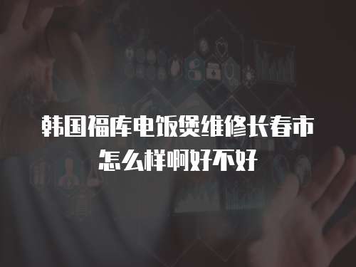韩国福库电饭煲维修长春市怎么样啊好不好