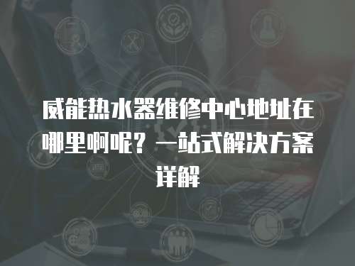 威能热水器维修中心地址在哪里啊呢？一站式解决方案详解