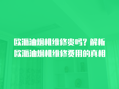 欧派油烟机维修贵吗？解析欧派油烟机维修费用的真相