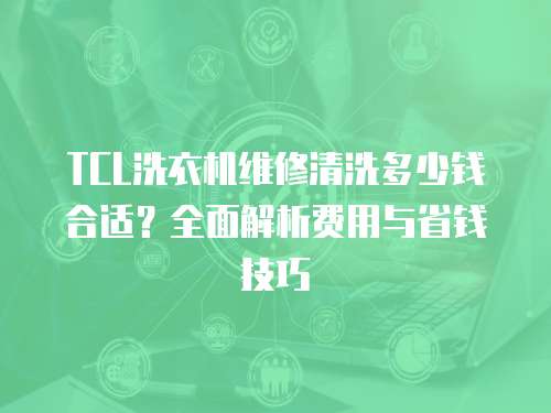 TCL洗衣机维修清洗多少钱合适？全面解析费用与省钱技巧