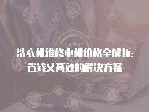 洗衣机维修电机价格全解析：省钱又高效的解决方案