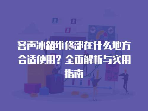 容声冰箱维修部在什么地方合适使用？全面解析与实用指南