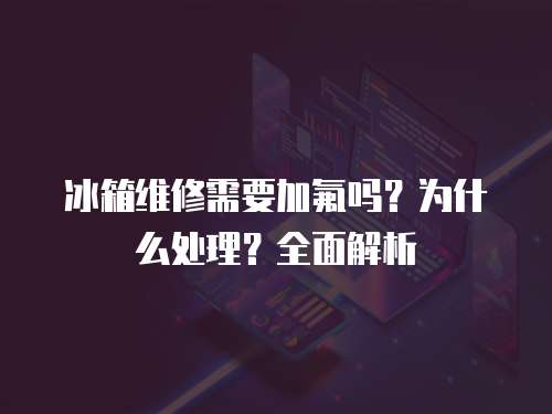冰箱维修需要加氟吗？为什么处理？全面解析