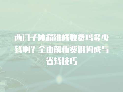 西门子冰箱维修收费吗多少钱啊？全面解析费用构成与省钱技巧