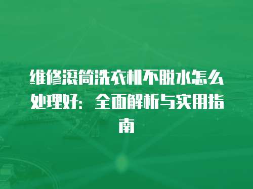 维修滚筒洗衣机不脱水怎么处理好：全面解析与实用指南