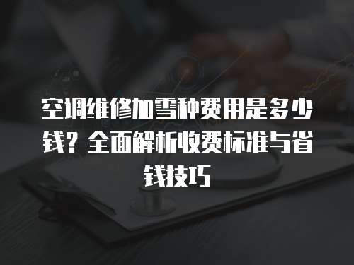 空调维修加雪种费用是多少钱？全面解析收费标准与省钱技巧