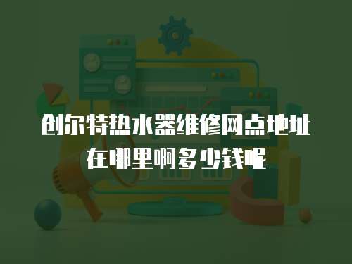 创尔特热水器维修网点地址在哪里啊多少钱呢