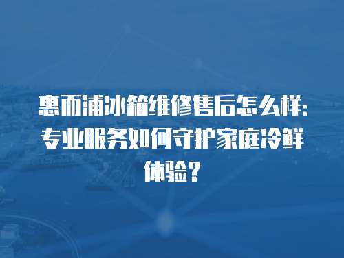 惠而浦冰箱维修售后怎么样：专业服务如何守护家庭冷鲜体验？
